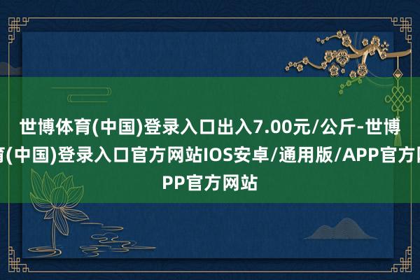 世博体育(中国)登录入口出入7.00元/公斤-世博体育(中国)登录入口官方网站IOS安卓/通用版/APP官方网站