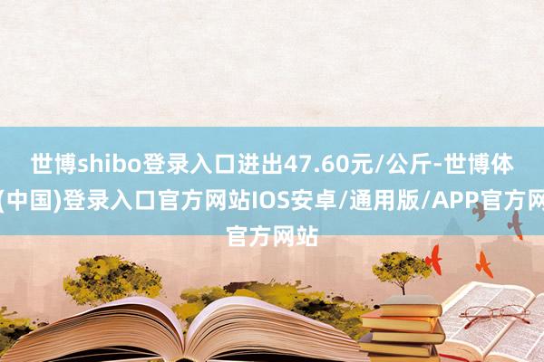 世博shibo登录入口进出47.60元/公斤-世博体育(中国)登录入口官方网站IOS安卓/通用版/APP官方网站