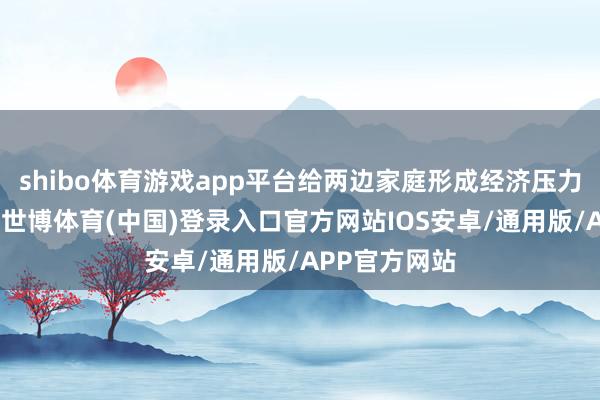 shibo体育游戏app平台给两边家庭形成经济压力和精神背负-世博体育(中国)登录入口官方网站IOS安卓/通用版/APP官方网站