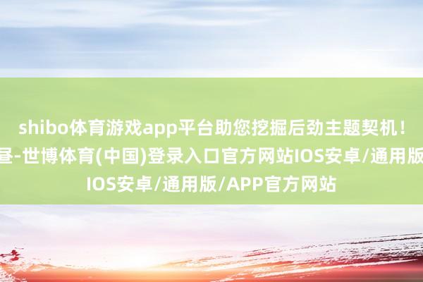shibo体育游戏app平台助您挖掘后劲主题契机！		1月7日下昼-世博体育(中国)登录入口官方网站IOS安卓/通用版/APP官方网站