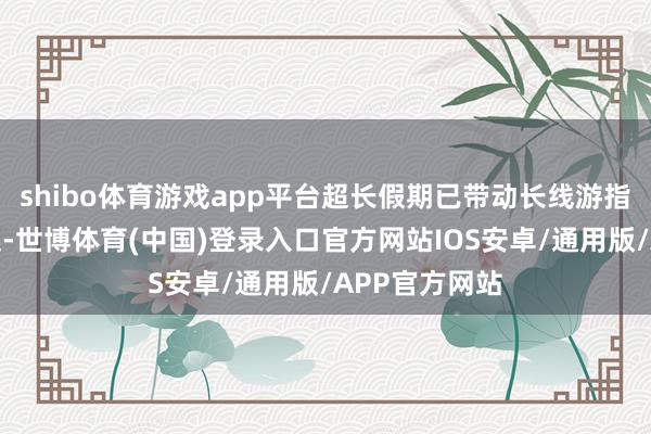 shibo体育游戏app平台超长假期已带动长线游指标地速即崛起-世博体育(中国)登录入口官方网站IOS安卓/通用版/APP官方网站