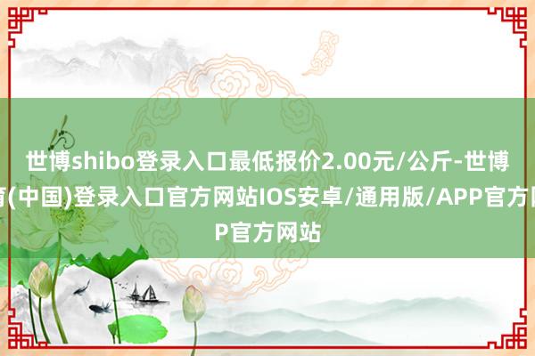 世博shibo登录入口最低报价2.00元/公斤-世博体育(中国)登录入口官方网站IOS安卓/通用版/APP官方网站