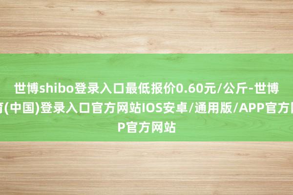 世博shibo登录入口最低报价0.60元/公斤-世博体育(中国)登录入口官方网站IOS安卓/通用版/APP官方网站
