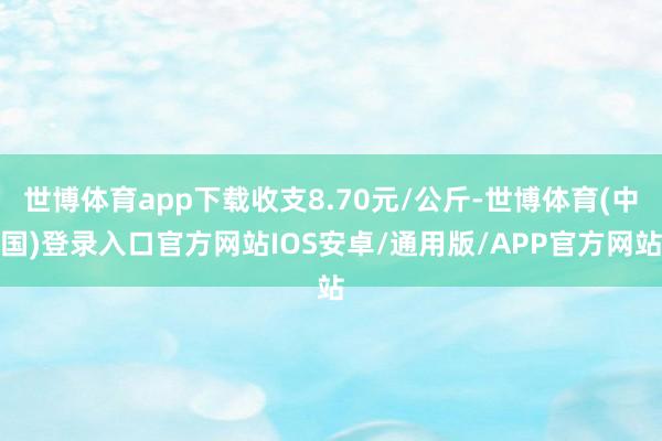 世博体育app下载收支8.70元/公斤-世博体育(中国)登录入口官方网站IOS安卓/通用版/APP官方网站