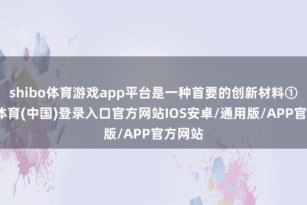 shibo体育游戏app平台是一种首要的创新材料①-世博体育(中国)登录入口官方网站IOS安卓/通用版/APP官方网站