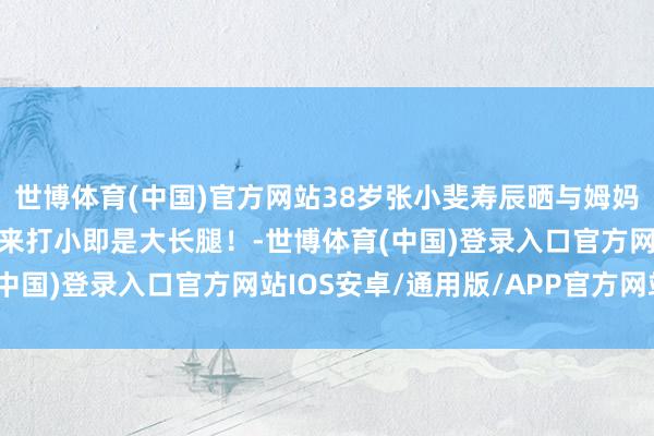 世博体育(中国)官方网站38岁张小斐寿辰晒与姆妈合照，重温小小斐，本来打小即是大长腿！-世博体育(中国)登录入口官方网站IOS安卓/通用版/APP官方网站