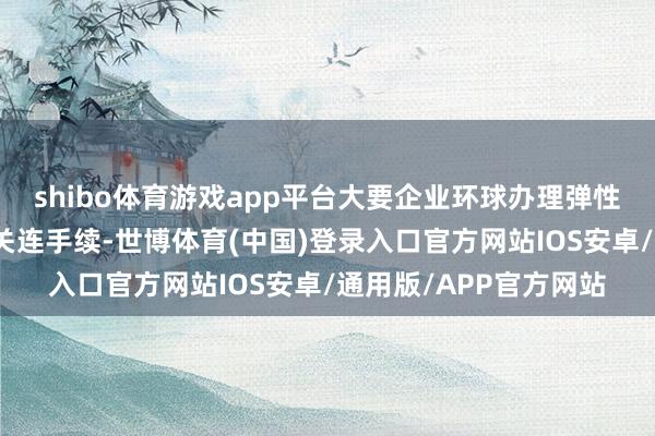 shibo体育游戏app平台大要企业环球办理弹性提前退休、蔓延退休关连手续-世博体育(中国)登录入口官方网站IOS安卓/通用版/APP官方网站