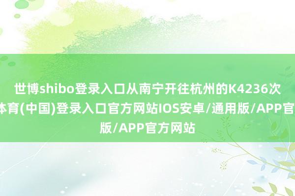 世博shibo登录入口从南宁开往杭州的K4236次-世博体育(中国)登录入口官方网站IOS安卓/通用版/APP官方网站
