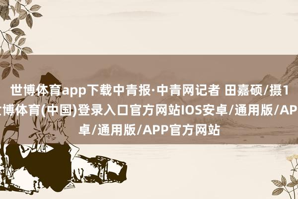 世博体育app下载中青报·中青网记者 田嘉硕/摄1月10日-世博体育(中国)登录入口官方网站IOS安卓/通用版/APP官方网站