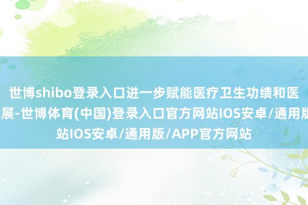 世博shibo登录入口进一步赋能医疗卫生功绩和医药产业高质地发展-世博体育(中国)登录入口官方网站IOS安卓/通用版/APP官方网站