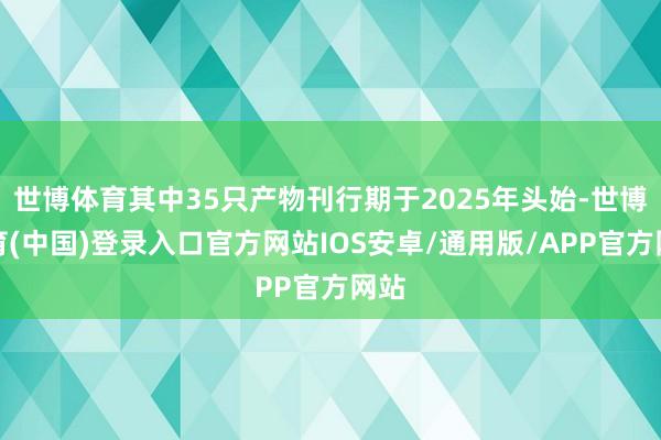 世博体育其中35只产物刊行期于2025年头始-世博体育(中国)登录入口官方网站IOS安卓/通用版/APP官方网站