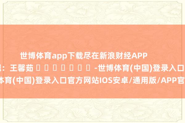 世博体育app下载尽在新浪财经APP            						包袱剪辑：王馨茹 							-世博体育(中国)登录入口官方网站IOS安卓/通用版/APP官方网站