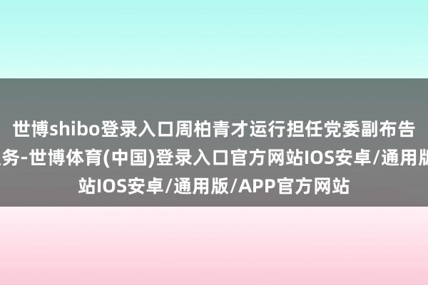 世博shibo登录入口周柏青才运行担任党委副布告、公司总司理职务-世博体育(中国)登录入口官方网站IOS安卓/通用版/APP官方网站
