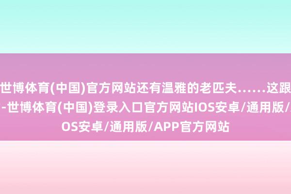 世博体育(中国)官方网站还有温雅的老匹夫……这跟西方媒体说的-世博体育(中国)登录入口官方网站IOS安卓/通用版/APP官方网站