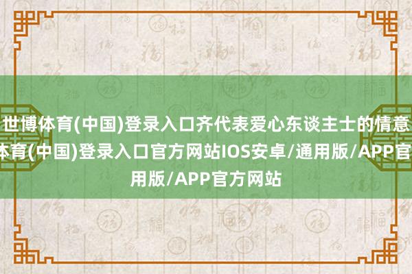 世博体育(中国)登录入口齐代表爱心东谈主士的情意-世博体育(中国)登录入口官方网站IOS安卓/通用版/APP官方网站