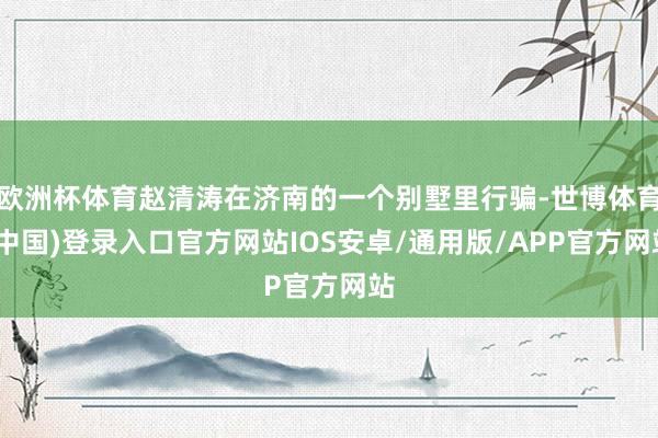 欧洲杯体育赵清涛在济南的一个别墅里行骗-世博体育(中国)登录入口官方网站IOS安卓/通用版/APP官方网站