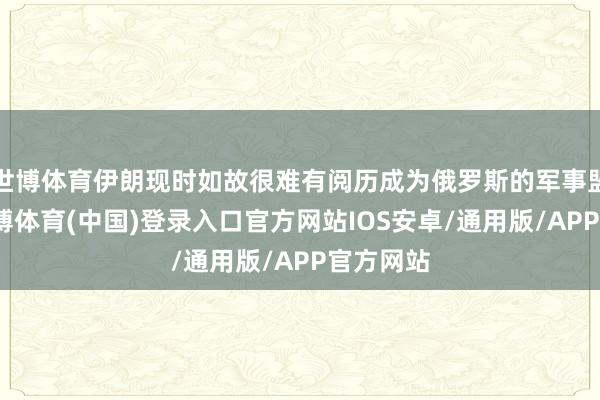 世博体育伊朗现时如故很难有阅历成为俄罗斯的军事盟友了-世博体育(中国)登录入口官方网站IOS安卓/通用版/APP官方网站