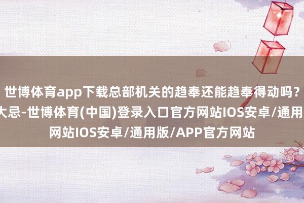 世博体育app下载总部机关的趋奉还能趋奉得动吗？这种事情是兵家大忌-世博体育(中国)登录入口官方网站IOS安卓/通用版/APP官方网站