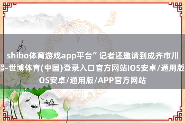 shibo体育游戏app平台”记者还邀请到成齐市川剧院副院长王超-世博体育(中国)登录入口官方网站IOS安卓/通用版/APP官方网站