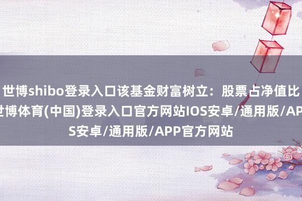 世博shibo登录入口该基金财富树立:股票占净值比99.14%-世博体育(中国)登录入口官方网站IOS安卓/通用版/APP官方网站