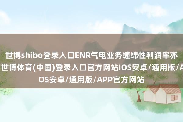 世博shibo登录入口ENR气电业务缠绵性利润率亦栽种约1pct-世博体育(中国)登录入口官方网站IOS安卓/通用版/APP官方网站