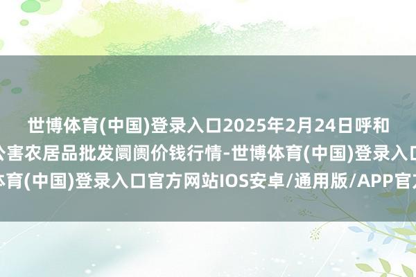 世博体育(中国)登录入口2025年2月24日呼和浩特市好意思通首府无公害农居品批发阛阓价钱行情-世博体育(中国)登录入口官方网站IOS安卓/通用版/APP官方网站