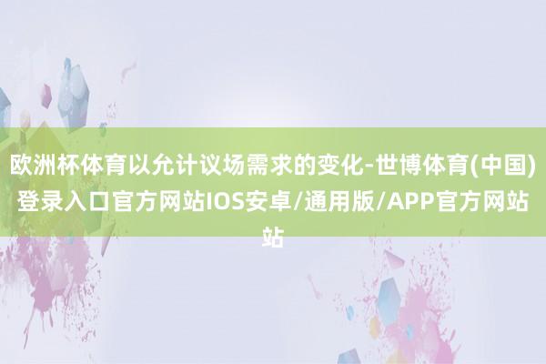 欧洲杯体育以允计议场需求的变化-世博体育(中国)登录入口官方网站IOS安卓/通用版/APP官方网站