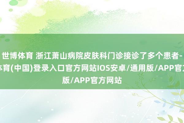世博体育 浙江萧山病院皮肤科门诊接诊了多个患者-世博体育(中国)登录入口官方网站IOS安卓/通用版/APP官方网站