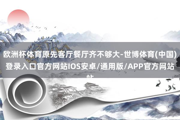 欧洲杯体育原先客厅餐厅齐不够大-世博体育(中国)登录入口官方网站IOS安卓/通用版/APP官方网站