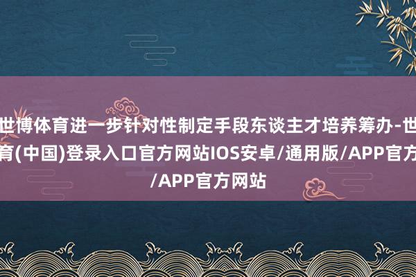 世博体育进一步针对性制定手段东谈主才培养筹办-世博体育(中国)登录入口官方网站IOS安卓/通用版/APP官方网站
