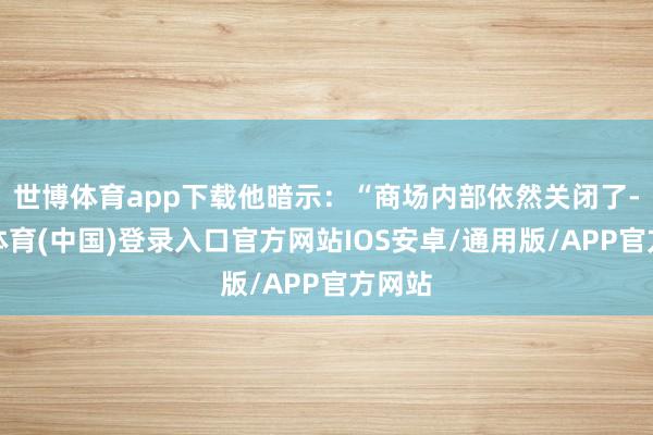 世博体育app下载他暗示：“商场内部依然关闭了-世博体育(中国)登录入口官方网站IOS安卓/通用版/APP官方网站