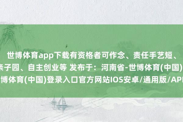 世博体育app下载有资格者可作念、责任手艺短、按场次收费还可创办亲子园、自主创业等 发布于：河南省-世博体育(中国)登录入口官方网站IOS安卓/通用版/APP官方网站