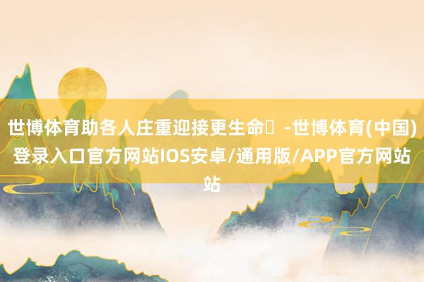 世博体育助各人庄重迎接更生命‌-世博体育(中国)登录入口官方网站IOS安卓/通用版/APP官方网站