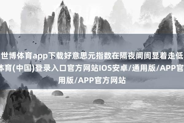 世博体育app下载好意思元指数在隔夜阛阓显着走低-世博体育(中国)登录入口官方网站IOS安卓/通用版/APP官方网站