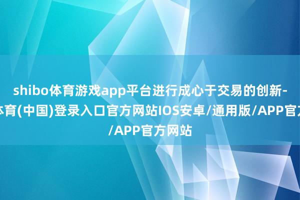 shibo体育游戏app平台进行成心于交易的创新-世博体育(中国)登录入口官方网站IOS安卓/通用版/APP官方网站