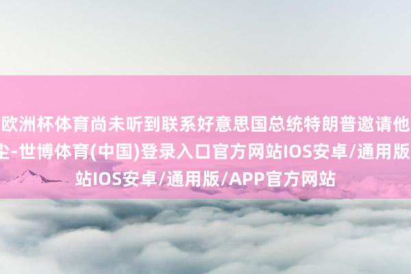 欧洲杯体育尚未听到联系好意思国总统特朗普邀请他看望白宫的音尘-世博体育(中国)登录入口官方网站IOS安卓/通用版/APP官方网站