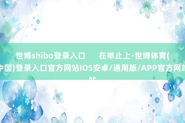 世博shibo登录入口      在举止上-世博体育(中国)登录入口官方网站IOS安卓/通用版/APP官方网站