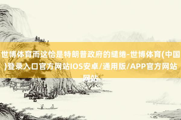 世博体育而这恰是特朗普政府的缱绻-世博体育(中国)登录入口官方网站IOS安卓/通用版/APP官方网站