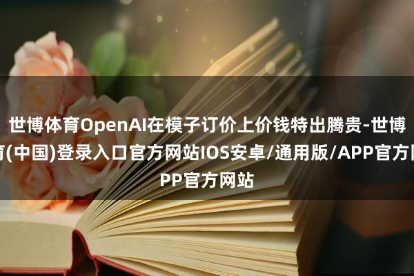世博体育OpenAI在模子订价上价钱特出腾贵-世博体育(中国)登录入口官方网站IOS安卓/通用版/APP官方网站