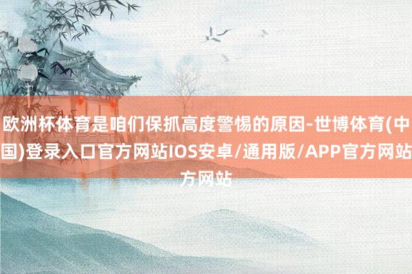 欧洲杯体育是咱们保抓高度警惕的原因-世博体育(中国)登录入口官方网站IOS安卓/通用版/APP官方网站