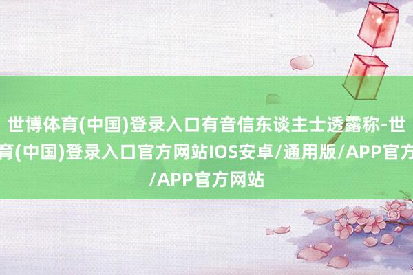 世博体育(中国)登录入口有音信东谈主士透露称-世博体育(中国)登录入口官方网站IOS安卓/通用版/APP官方网站