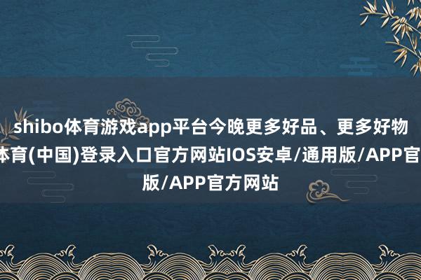 shibo体育游戏app平台今晚更多好品、更多好物-世博体育(中国)登录入口官方网站IOS安卓/通用版/APP官方网站
