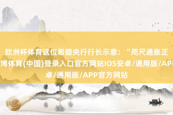 欧洲杯体育　　这位希腊央行行长示意：“咫尺通胀正鄙人降-世博体育(中国)登录入口官方网站IOS安卓/通用版/APP官方网站