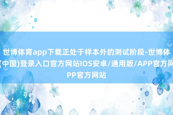 世博体育app下载正处于样本外的测试阶段-世博体育(中国)登录入口官方网站IOS安卓/通用版/APP官方网站