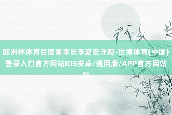 欧洲杯体育百度董事长李彦宏浮现-世博体育(中国)登录入口官方网站IOS安卓/通用版/APP官方网站