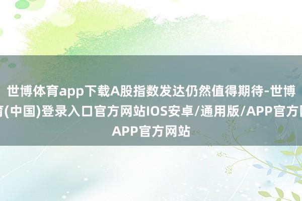 世博体育app下载A股指数发达仍然值得期待-世博体育(中国)登录入口官方网站IOS安卓/通用版/APP官方网站