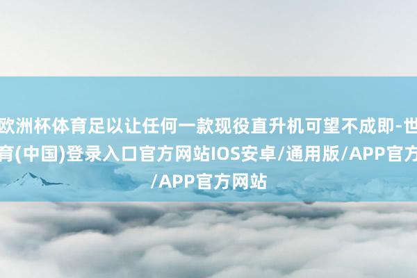 欧洲杯体育足以让任何一款现役直升机可望不成即-世博体育(中国)登录入口官方网站IOS安卓/通用版/APP官方网站