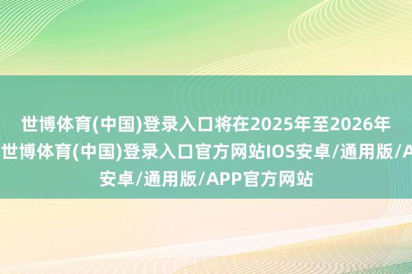 世博体育(中国)登录入口将在2025年至2026年间持续托福-世博体育(中国)登录入口官方网站IOS安卓/通用版/APP官方网站