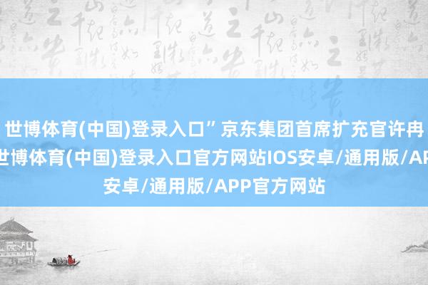 世博体育(中国)登录入口”京东集团首席扩充官许冉女士暗示-世博体育(中国)登录入口官方网站IOS安卓/通用版/APP官方网站