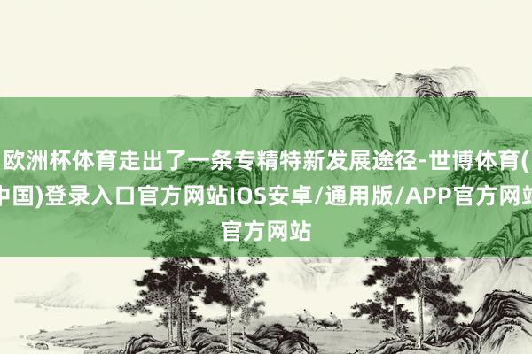 欧洲杯体育走出了一条专精特新发展途径-世博体育(中国)登录入口官方网站IOS安卓/通用版/APP官方网站